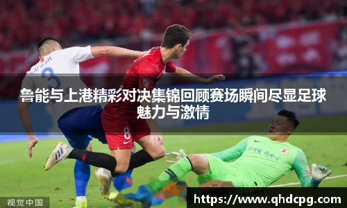 鲁能与上港精彩对决集锦回顾赛场瞬间尽显足球魅力与激情